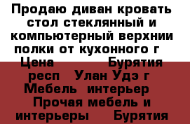 Продаю диван,кровать,стол стеклянный и компьютерный,верхнии полки от кухонного г › Цена ­ 2 000 - Бурятия респ., Улан-Удэ г. Мебель, интерьер » Прочая мебель и интерьеры   . Бурятия респ.